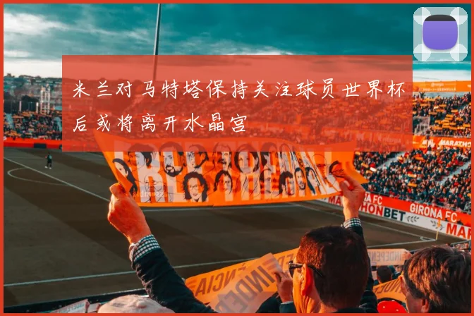 米兰对马特塔保持关注球员世界杯后或将离开水晶宫