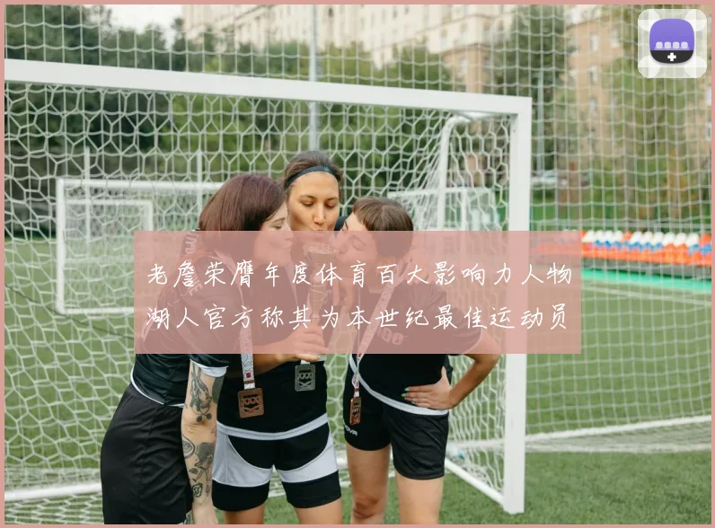 老詹荣膺年度体育百大影响力人物湖人官方称其为本世纪最佳运动员