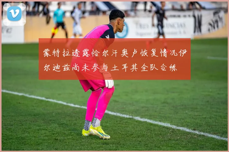 蒙特拉透露恰尔汗奥卢恢复情况伊尔迪兹尚未参与土耳其全队合练