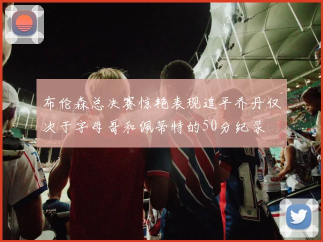 布伦森总决赛惊艳表现追平乔丹仅次于字母哥和佩蒂特的50分纪录
