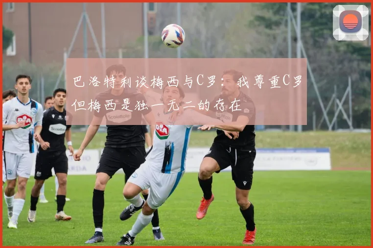 巴洛特利谈梅西与C罗：我尊重C罗但梅西是独一无二的存在
