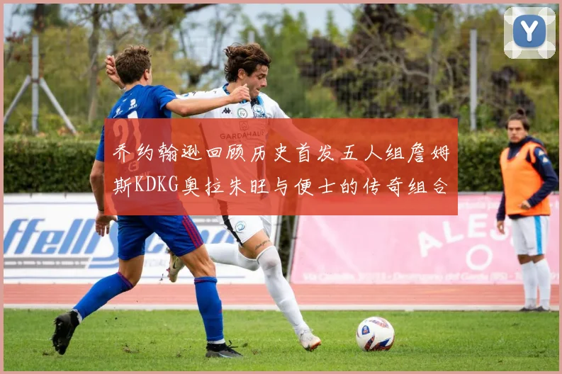 乔约翰逊回顾历史首发五人组詹姆斯KDKG奥拉朱旺与便士的传奇组合