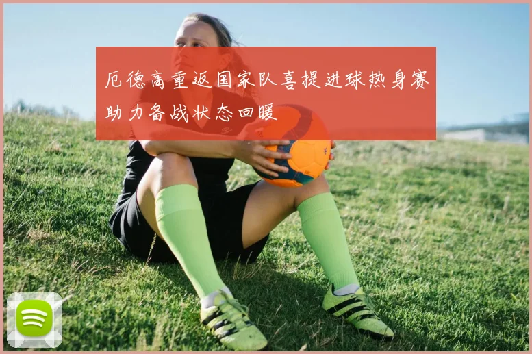 厄德高重返国家队喜提进球热身赛助力备战状态回暖