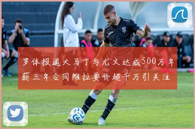 罗体报道大马丁与尤文达成500万年薪三年合同维拉要价超千万引关注