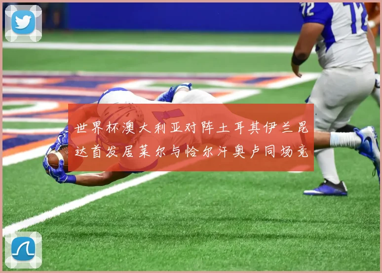 世界杯澳大利亚对阵土耳其伊兰昆达首发居莱尔与恰尔汗奥卢同场竞技