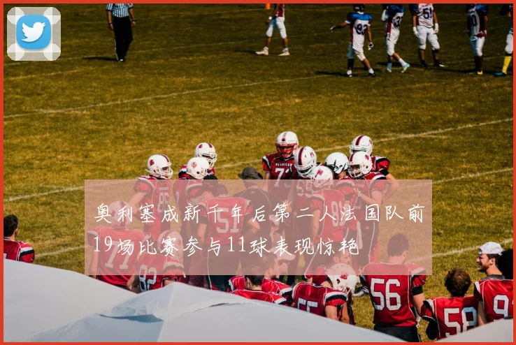 奥利塞成新千年后第二人法国队前19场比赛参与11球表现惊艳