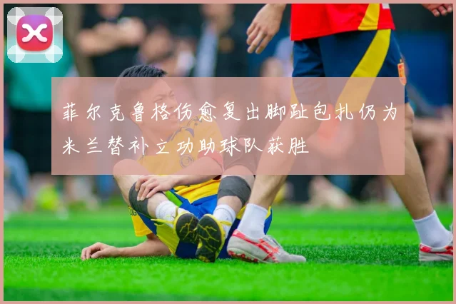 菲尔克鲁格伤愈复出脚趾包扎仍为米兰替补立功助球队获胜