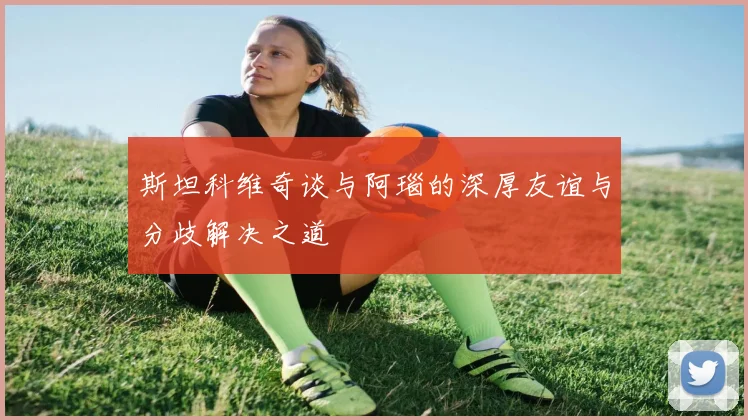 斯坦科维奇谈与阿瑙的深厚友谊与分歧解决之道