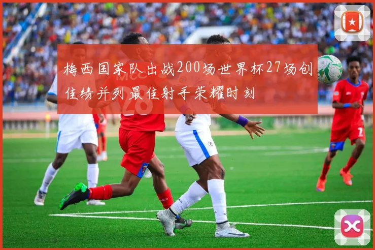 梅西国家队出战200场世界杯27场创佳绩并列最佳射手荣耀时刻