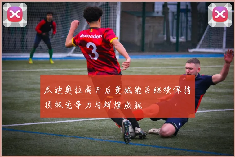 瓜迪奥拉离开后曼城能否继续保持顶级竞争力与辉煌成就