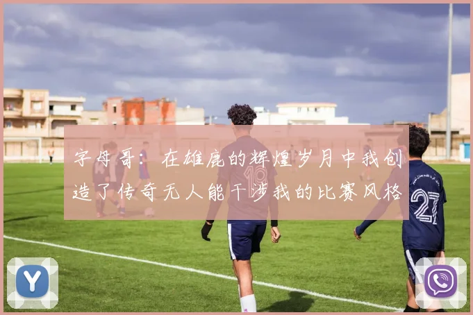 字母哥：在雄鹿的辉煌岁月中我创造了传奇无人能干涉我的比赛风格