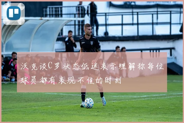 沃克谈C罗状态低迷表示理解称每位球员都有表现不佳的时刻