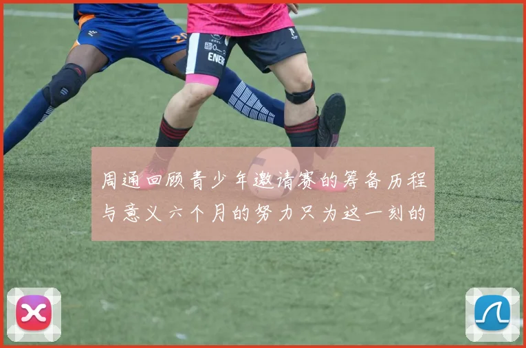 周通回顾青少年邀请赛的筹备历程与意义六个月的努力只为这一刻的精彩