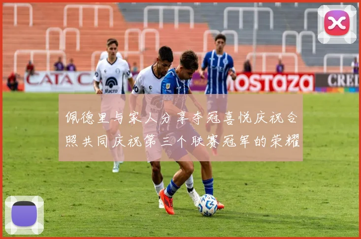 佩德里与家人分享夺冠喜悦庆祝合照共同庆祝第三个联赛冠军的荣耀时刻