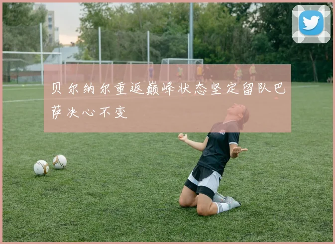 贝尔纳尔重返巅峰状态坚定留队巴萨决心不变
