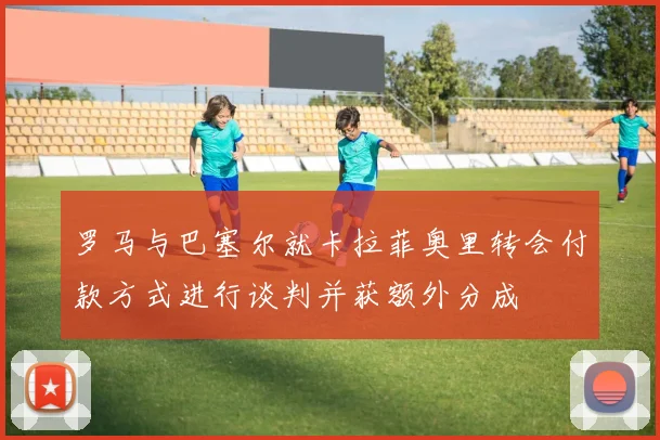 罗马与巴塞尔就卡拉菲奥里转会付款方式进行谈判并获额外分成