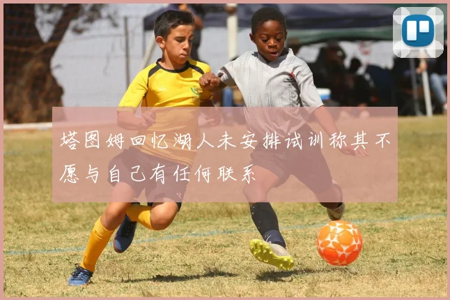 塔图姆回忆湖人未安排试训称其不愿与自己有任何联系