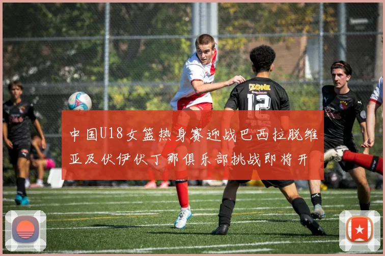 中国U18女篮热身赛迎战巴西拉脱维亚及伏伊伏丁那俱乐部挑战即将开启
