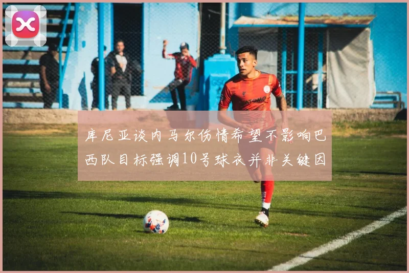 库尼亚谈内马尔伤情希望不影响巴西队目标强调10号球衣并非关键因素