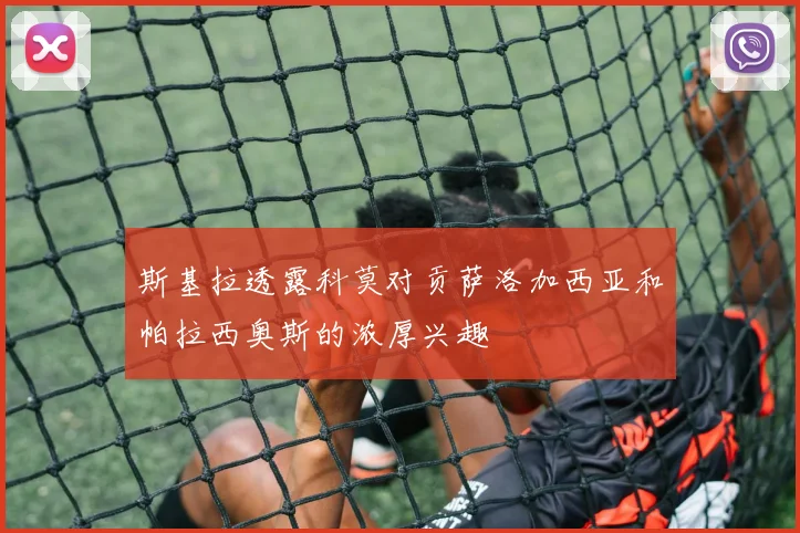 斯基拉透露科莫对贡萨洛加西亚和帕拉西奥斯的浓厚兴趣
