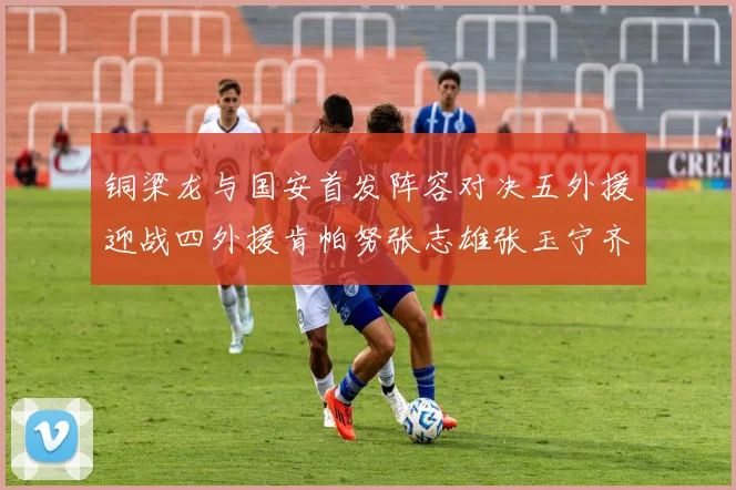 铜梁龙与国安首发阵容对决五外援迎战四外援肯帕努张志雄张玉宁齐上阵