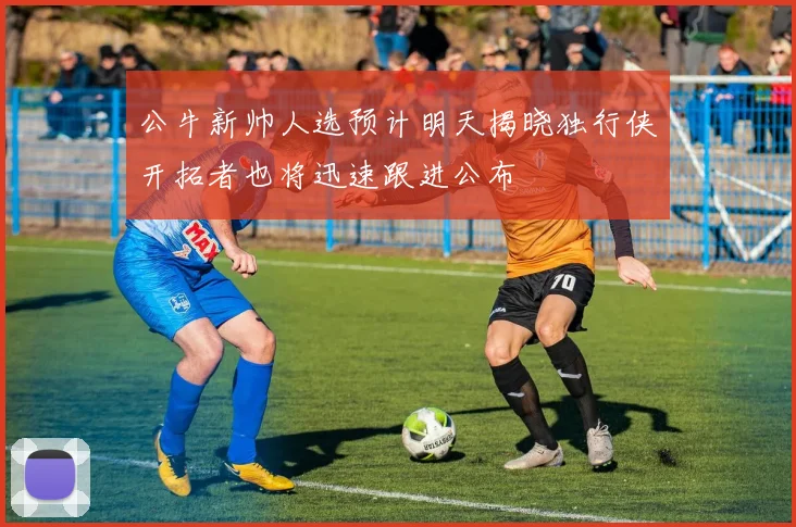 公牛新帅人选预计明天揭晓独行侠开拓者也将迅速跟进公布
