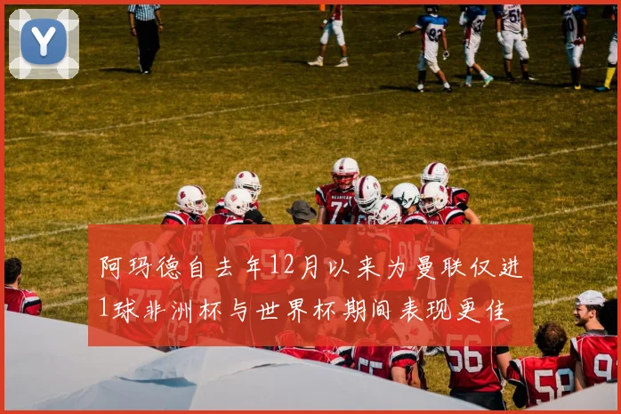 阿玛德自去年12月以来为曼联仅进1球非洲杯与世界杯期间表现更佳