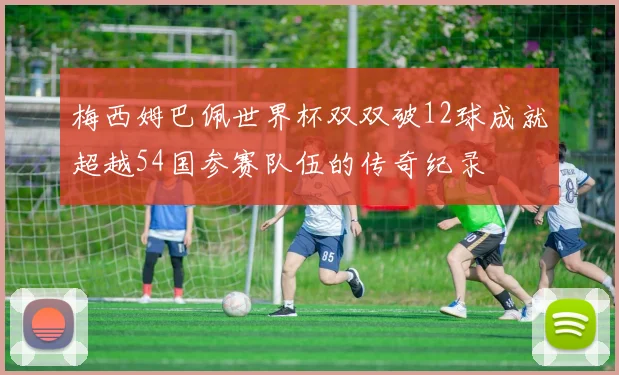 梅西姆巴佩世界杯双双破12球成就超越54国参赛队伍的传奇纪录