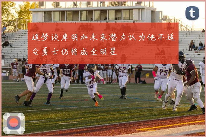 追梦谈库明加未来潜力认为他不适合勇士仍将成全明星