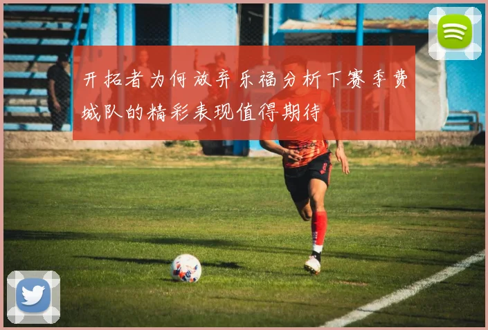 开拓者为何放弃乐福分析下赛季费城队的精彩表现值得期待