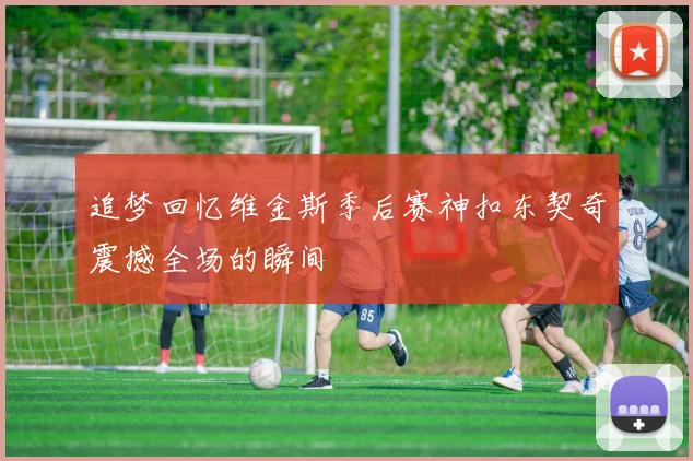 追梦回忆维金斯季后赛神扣东契奇震撼全场的瞬间