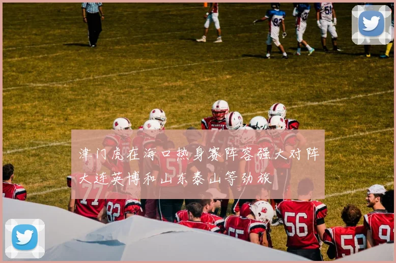 津门虎在海口热身赛阵容强大对阵大连英博和山东泰山等劲旅