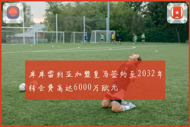 库库雷利亚加盟皇马签约至2032年转会费高达6000万欧元