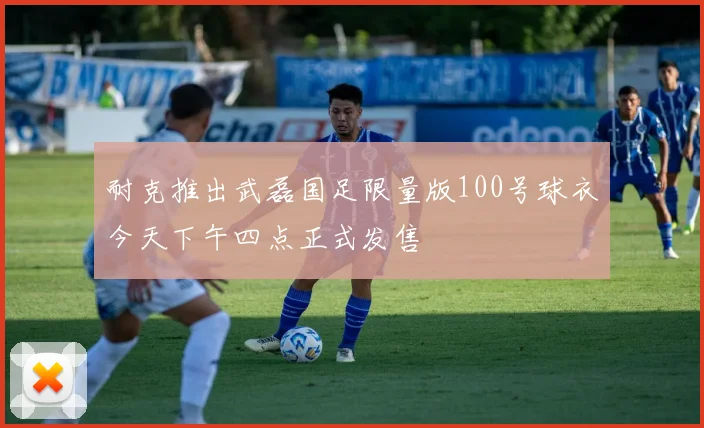 耐克推出武磊国足限量版100号球衣今天下午四点正式发售
