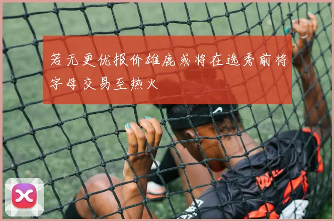 若无更优报价雄鹿或将在选秀前将字母交易至热火