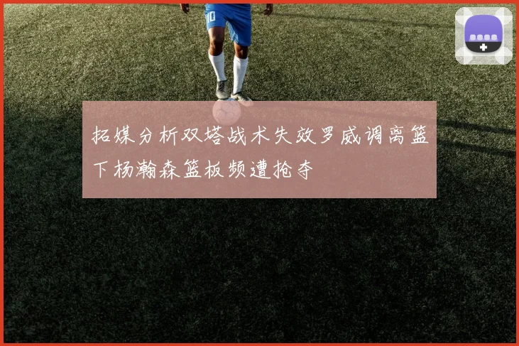 拓媒分析双塔战术失效罗威调离篮下杨瀚森篮板频遭抢夺
