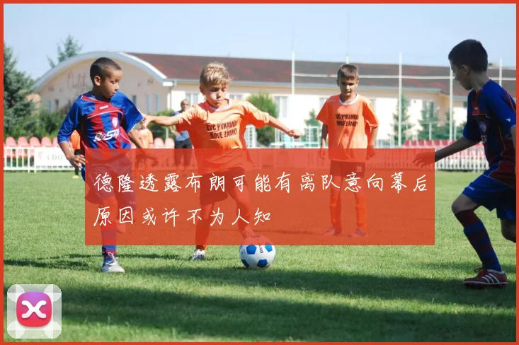 德隆透露布朗可能有离队意向幕后原因或许不为人知