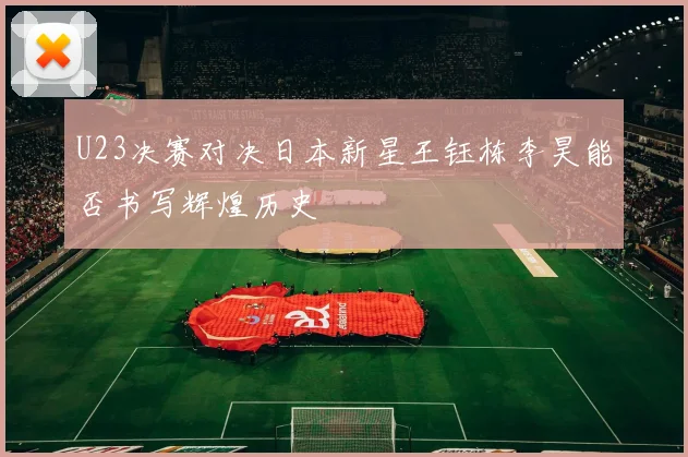 U23决赛对决日本新星王钰栋李昊能否书写辉煌历史