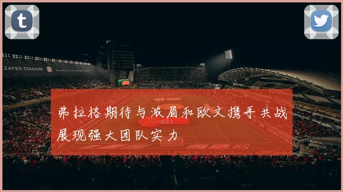弗拉格期待与浓眉和欧文携手共战展现强大团队实力