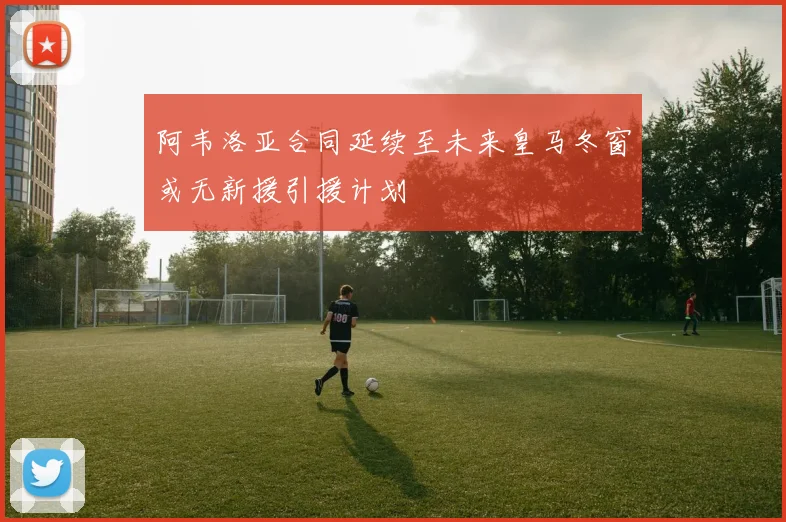 阿韦洛亚合同延续至未来皇马冬窗或无新援引援计划