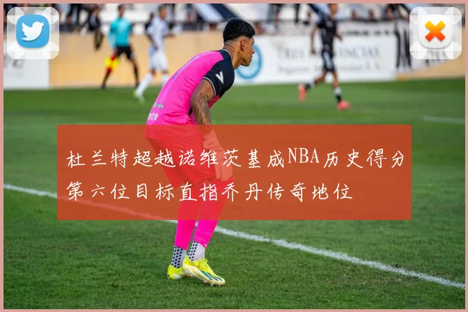 杜兰特超越诺维茨基成NBA历史得分第六位目标直指乔丹传奇地位