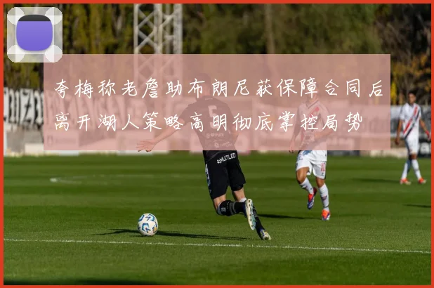 夸梅称老詹助布朗尼获保障合同后离开湖人策略高明彻底掌控局势