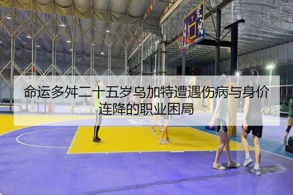 命运多舛二十五岁乌加特遭遇伤病与身价连降的职业困局